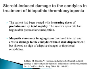 The patient had been treated with increasing doses of
prednisolone up to 60 mg/day. The anterior open bite had
begun after prednisolone medication.
 Magnetic resonance imaging scans disclosed internal and
erosive damage to the condyles without disk displacement,
but showed no sign of adaptive changes or functional
remodeling.
T. Hata, M. Hosoda, Y. Hamada, K. Kobayashi: Steroid-induced
damage to the condyles in treatment of idiopathic thrombocytopenia.
Int. J. Oral Maxillofac. Surg. 2009; 38: 193–195.
 