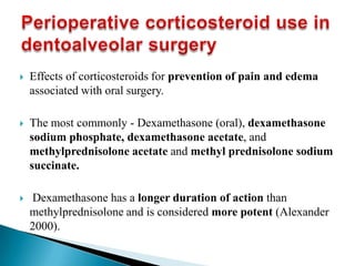 Effects of corticosteroids for prevention of pain and edema
associated with oral surgery.
 The most commonly - Dexamethasone (oral), dexamethasone
sodium phosphate, dexamethasone acetate, and
methylprednisolone acetate and methyl prednisolone sodium
succinate.
 Dexamethasone has a longer duration of action than
methylprednisolone and is considered more potent (Alexander
2000).
 