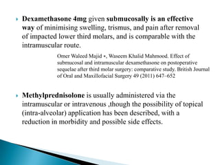  Dexamethasone 4mg given submucosally is an effective
way of minimising swelling, trismus, and pain after removal
of impacted lower third molars, and is comparable with the
intramuscular route.
 Methylprednisolone is usually administered via the
intramuscular or intravenous ,though the possibility of topical
(intra-alveolar) application has been described, with a
reduction in morbidity and possible side effects.
Omer Waleed Majid ∗, Waseem Khalid Mahmood. Effect of
submucosal and intramuscular dexamethasone on postoperative
sequelae after third molar surgery: comparative study. British Journal
of Oral and Maxillofacial Surgery 49 (2011) 647–652
 