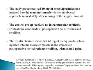  The study group received 40 mg of methylprednisolone
injected into the masseter muscle via the intrabuccal
approach, immediately after suturing of the surgical wound.
 The control group received no intramuscular corticoid.
 Evaluations were made of postoperative pain, trismus and
swelling.
 The results obtained show that 40 mg of methylprednisolone
injected into the masseter muscle in the immediate
postoperative period reduces swelling, trismus and pain.
E. Vegas-Bustamante, J. Mico´-Llorens, J. Gargallo-Albiol, M. Satorres-Nieto, L.
Berini-Ayte´s, C. Gay-Escoda: Efficacy of methylprednisolone injected into the
masseter muscle following the surgical extraction of impacted lower third molars.
Int. J. Oral Maxillofac. Surg. 2008; 37: 260–263.
 