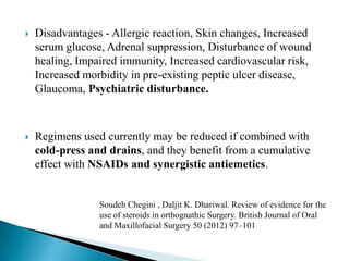  Disadvantages - Allergic reaction, Skin changes, Increased
serum glucose, Adrenal suppression, Disturbance of wound
healing, Impaired immunity, Increased cardiovascular risk,
Increased morbidity in pre-existing peptic ulcer disease,
Glaucoma, Psychiatric disturbance.
 Regimens used currently may be reduced if combined with
cold-press and drains, and they benefit from a cumulative
effect with NSAIDs and synergistic antiemetics.
Soudeh Chegini , Daljit K. Dhariwal. Review of evidence for the
use of steroids in orthognathic Surgery. British Journal of Oral
and Maxillofacial Surgery 50 (2012) 97–101
 