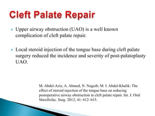  Upper airway obstruction (UAO) is a well known
complication of cleft palate repair.
 Local steroid injection of the tongue base during cleft palate
surgery reduced the incidence and severity of post-palatoplasty
UAO.
M. Abdel-Aziz, A. Ahmed, N. Naguib, M. I. Abdel-Khalik: The
effect of steroid injection of the tongue base on reducing
postoperative airway obstruction in cleft palate repair. Int. J. Oral
Maxillofac. Surg. 2012; 41: 612–615.
 
