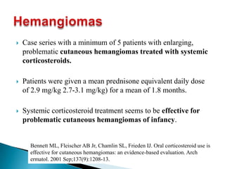  Case series with a minimum of 5 patients with enlarging,
problematic cutaneous hemangiomas treated with systemic
corticosteroids.
 Patients were given a mean prednisone equivalent daily dose
of 2.9 mg/kg 2.7-3.1 mg/kg) for a mean of 1.8 months.
 Systemic corticosteroid treatment seems to be effective for
problematic cutaneous hemangiomas of infancy.
Bennett ML, Fleischer AB Jr, Chamlin SL, Frieden IJ. Oral corticosteroid use is
effective for cutaneous hemangiomas: an evidence-based evaluation. Arch
ermatol. 2001 Sep;137(9):1208-13.
 