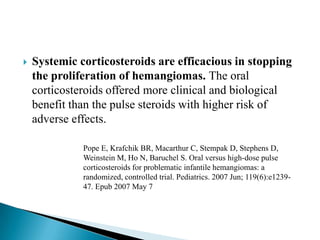  Systemic corticosteroids are efficacious in stopping
the proliferation of hemangiomas. The oral
corticosteroids offered more clinical and biological
benefit than the pulse steroids with higher risk of
adverse effects.
Pope E, Krafchik BR, Macarthur C, Stempak D, Stephens D,
Weinstein M, Ho N, Baruchel S. Oral versus high-dose pulse
corticosteroids for problematic infantile hemangiomas: a
randomized, controlled trial. Pediatrics. 2007 Jun; 119(6):e1239-
47. Epub 2007 May 7
 
