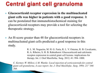  Glucocorticoid receptor expression in the multinucleated
giant cells was higher in patients with a good response. It
can be postulated that immunohistochemical staining for
glucocorticoid receptors may provide a tool for selecting the
therapeutic strategy.
 An H-score greater than 48 for glucocorticoid receptors in
multinucleated giant cells predicted a good response in this
study.
R. L. M. Nogueira, M. H. G. Faria, R. L. V. Osterne, R. B. Cavalcante,
R. A. Ribeiro, S. H. B. Rabenhorst: Glucocorticoid and calcitonin
receptor expression in central giant cell lesions: implications for
therapy. Int. J. Oral Maxillofac. Surg. 2012; 41: 994–1000.
C. Kermer, W. Millesi, L M. Watzke: Local injection of corticosteroids for central
giant cell granulorna, A case report. Int. J. Oral Maxillofac. Surg. 1994; 23." 366
368.
 