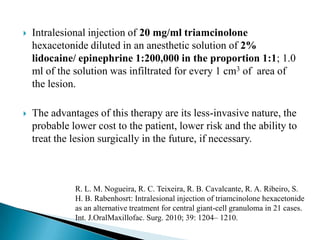  Intralesional injection of 20 mg/ml triamcinolone
hexacetonide diluted in an anesthetic solution of 2%
lidocaine/ epinephrine 1:200,000 in the proportion 1:1; 1.0
ml of the solution was infiltrated for every 1 cm3 of area of
the lesion.
 The advantages of this therapy are its less-invasive nature, the
probable lower cost to the patient, lower risk and the ability to
treat the lesion surgically in the future, if necessary.
R. L. M. Nogueira, R. C. Teixeira, R. B. Cavalcante, R. A. Ribeiro, S.
H. B. Rabenhosrt: Intralesional injection of triamcinolone hexacetonide
as an alternative treatment for central giant-cell granuloma in 21 cases.
Int. J.OralMaxillofac. Surg. 2010; 39: 1204– 1210.
 
