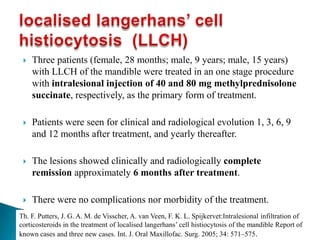  Three patients (female, 28 months; male, 9 years; male, 15 years)
with LLCH of the mandible were treated in an one stage procedure
with intralesional injection of 40 and 80 mg methylprednisolone
succinate, respectively, as the primary form of treatment.
 Patients were seen for clinical and radiological evolution 1, 3, 6, 9
and 12 months after treatment, and yearly thereafter.
 The lesions showed clinically and radiologically complete
remission approximately 6 months after treatment.
 There were no complications nor morbidity of the treatment.
Th. F. Putters, J. G. A. M. de Visscher, A. van Veen, F. K. L. Spijkervet:Intralesional infiltration of
corticosteroids in the treatment of localised langerhans’ cell histiocytosis of the mandible Report of
known cases and three new cases. Int. J. Oral Maxillofac. Surg. 2005; 34: 571–575.
 