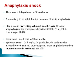  They have a delayed onset of 4 to 6 hours.
 Are unlikely to be helpful in the treatment of acute anaphylaxis.
 Play a role in preventing rebound anaphylaxis; (Review
anaphylaxis in the emergency department 2008) (Ring 2002;
Greenberger 2007).
 prednisone 1 mg/kg up to 50 mg orally,
 hydrocortisone 1. 5- 3 mg/kg IV particularly in patients with
airway involvement and bronchospasm, based empirically on their
important role in asthma (Soar 2008).
 