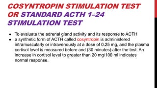 COSYNTROPIN STIMULATION TEST
OR STANDARD ACTH 1–24
STIMULATION TEST
● To evaluate the adrenal gland activity and its response to ACTH
● a synthetic form of ACTH called cosyntropin is administered
intramuscularly or intravenously at a dose of 0.25 mg, and the plasma
cortisol level is measured before and (30 minutes) after the test. An
increase in cortisol level to greater than 20 mg/100 ml indicates
normal response.
 