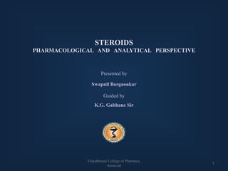 STEROIDS
PHARMACOLOGICAL AND ANALYTICAL PERSPECTIVE
Presented by
Swapnil Borgaonkar
Guided by
K.G. Gabhane Sir
1
Vidyabharati College of Pharmacy,
Amravati
 
