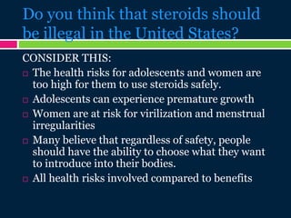 Do you think that steroids should
be illegal in the United States?
CONSIDER THIS:
 The health risks for adolescents and women are
too high for them to use steroids safely.
 Adolescents can experience premature growth
 Women are at risk for virilization and menstrual
irregularities
 Many believe that regardless of safety, people
should have the ability to choose what they want
to introduce into their bodies.
 All health risks involved compared to benefits
 