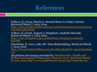 References
 Tolliver, D. (2004, March 1). Steroid Abuse in Today's Society.
Retrieved March 7, 2015, from
http://www.deadiversion.usdoj.gov/pubs/brochures/steroids/profe
ssionals/index.html
 Volkow, N. (2006, August 1). DrugFacts: Anabolic Steroids.
Retrieved March 7, 2015, from
http://www.drugabuse.gov/publications/drugfacts/anabolic-
steroids
 Charlebois, D. (2011, July 28). Teen Bodybuilding. Retrieved March
7, 2015, from
http://forum.bodybuilding.com/showthread.php?t=144313651&pag
e=1
 All pictures and images provided by: MedicineNet - Health and
Medical Information Produced by Doctors. (n.d.). Retrieved March
8, 2015, from http://www.medicinenet.com/script/main/hp.asp
 