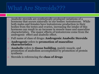What Are Steroids???
 Anabolic steroids are synthetically produced variations of a
hormone that occurs naturally in our bodies: testosterone. While
both males and females have testosterone production in their
bodies from the testes and ovaries, increasing the intake of this
hormone can result in an increase in muscle mass and masculine
characteristics. The major effects of testosterone come from the
androgenic effect and anabolic effect.
 Full name of class of drugs: Androgenic Anabolic Steroids
 Androgenic refers to promotion of masculine
characteristics
 Anabolic refers to tissue building, mainly muscle, and
promotion of anabolism accomplished by promotion of protein
synthesis
 Steroids is referencing the class of drugs
 