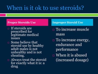 When is it ok to use steroids?
 If steroids are
prescribed for
legitimate medical
issues
 Some believe that
steroid use by healthy
adult males is not
unhealthy and is not
cheating.
 Always treat the steroid
for exactly what it is: a
drug
 To increase muscle
mass
 To increase energy,
endurance and
performance
 When it is abused
(increased dosage)
Proper Steroids Use Improper Steroid Use
 