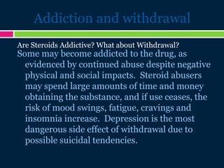 Addiction and withdrawal
Some may become addicted to the drug, as
evidenced by continued abuse despite negative
physical and social impacts. Steroid abusers
may spend large amounts of time and money
obtaining the substance, and if use ceases, the
risk of mood swings, fatigue, cravings and
insomnia increase. Depression is the most
dangerous side effect of withdrawal due to
possible suicidal tendencies.
Are Steroids Addictive? What about Withdrawal?
 