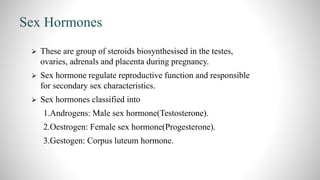 Sex Hormones
 These are group of steroids biosynthesised in the testes,
ovaries, adrenals and placenta during pregnancy.
 Sex hormone regulate reproductive function and responsible
for secondary sex characteristics.
 Sex hormones classified into
1.Androgens: Male sex hormone(Testosterone).
2.Oestrogen: Female sex hormone(Progesterone).
3.Gestogen: Corpus luteum hormone.
 