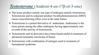 Testosterone (Androst-4-en-17β-ol-3-one)
 The testes produce mainly one type of androgen namely testosterone.
Testosterone and its reductant product 5α-dihydrotestosterone (DHT)
causes masculinizing effect even in the male foetus .
 Testosterone is a potent derivative of androstane. Androstane is the
more potent among the other androgens having approximately one-
seventh of the activity of testosterone.
 Testosterone and its derivative have been found useful in treatment of
advanced metastatic carcinoma of breast.
 Testosterone with combination of estrogen used in treatment of
menopausal syndrome
 
