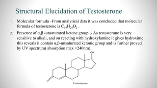 Structural Elucidation of Testosterone
1. Molecular formula –From analytical data it was concluded that molecular
formula of testosterone is C19H28O2 .
2. Presence of α,β -unsaturated ketone group ;- As testosterone is very
sensitive to alkali, and on reacting with hydroxylamine it gives hydroxime
this reveals it contain α,β-unsaturated ketonic group and is further proved
by UV spectrum( absorption max =240nm).
 