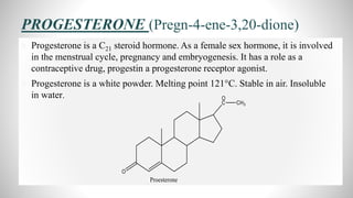PROGESTERONE (Pregn-4-ene-3,20-dione)
 Progesterone is a C21 steroid hormone. As a female sex hormone, it is involved
in the menstrual cycle, pregnancy and embryogenesis. It has a role as a
contraceptive drug, progestin a progesterone receptor agonist.
 Progesterone is a white powder. Melting point 121°C. Stable in air. Insoluble
in water.
 