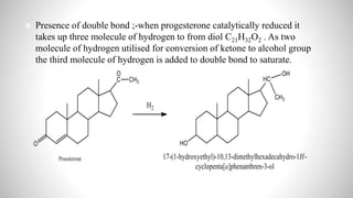  Presence of double bond ;-when progesterone catalytically reduced it
takes up three molecule of hydrogen to from diol C21H32O2 . As two
molecule of hydrogen utilised for conversion of ketone to alcohol group
the third molecule of hydrogen is added to double bond to saturate.
 