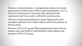  Presence of steroid nucleus; As progesterone contain two ketonic
group and one double bond it follows parent hydrocarbon ,so it’s a
tetracyclic furthermore its formation from cholesterol and
stigmasterol and X-ray studies confirm the steroid nucleus.
 Presence of α,β-unsaturated ketonic group; Progesterone gives
absorption spectrum λmax 240nm which confirms the presence of
ketonic group.
 Presence of CH3-CO- group; When progesterone heated with any
halogen atom and NaOH it yield haloforms which indicates the
presence of CH3-CO- group.
 