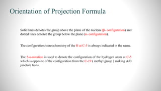 Orientation of Projection Formula
 Solid lines denotes the group above the plane of the nucleus (β- configuration) and
dotted lines denoted the group below the plane (α- configuration).
 The configuration/stereochemistry of the H at C-5 is always indicated in the name.
 The 5-α-notation is used to denote the configuration of the hydrogen atom at C-5
which is opposite of the configuration from the C-19 ( methyl group ) making A/B
juncture trans.
 