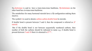 5α-cholestane is said to have a trans-trans-trans backbone, 5β-cholestane on the
other hand has cis-trans-trans backbone.
 The metabolites for many hormonal steroids have a 5β configuration making them
inactive.
 The symbol Δ is used to denote carbon-carbon double bond in steroids.
 If double bond is present between 5 and 4, then the compound is referred as Δ4
steroid.
 But if the double bond is not between sequentially numbered carbons, then
number of both the carbons should be indicated in name e.g. if double bond is
present between 5 and 10 then it is denoted is Δ5(10) .
 