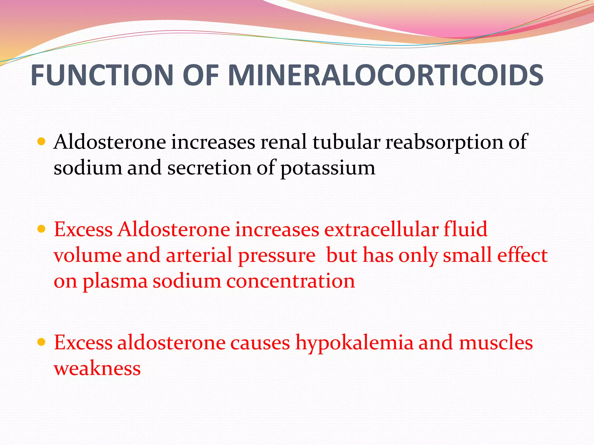 FUNCTION OF MINERALOCORTICOIDS
 Aldosterone increases renal tubular reabsorption of
sodium and secretion of potassium
 Excess Aldosterone increases extracellular fluid
volume and arterial pressure but has only small effect
on plasma sodium concentration
 Excess aldosterone causes hypokalemia and muscles
weakness
 
