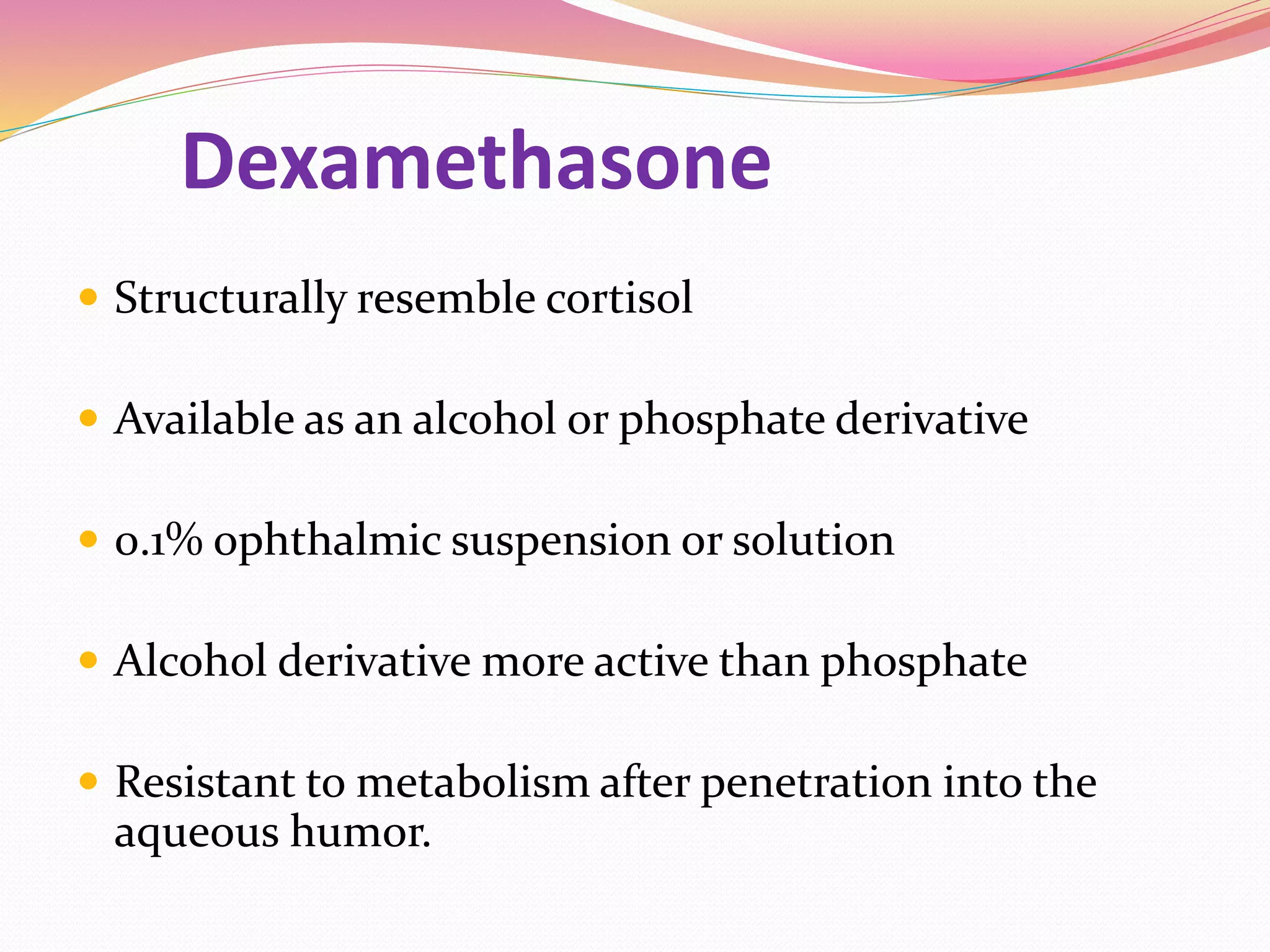 Dexamethasone
 Structurally resemble cortisol
 Available as an alcohol or phosphate derivative
 0.1% ophthalmic suspension or solution
 Alcohol derivative more active than phosphate
 Resistant to metabolism after penetration into the
aqueous humor.
 