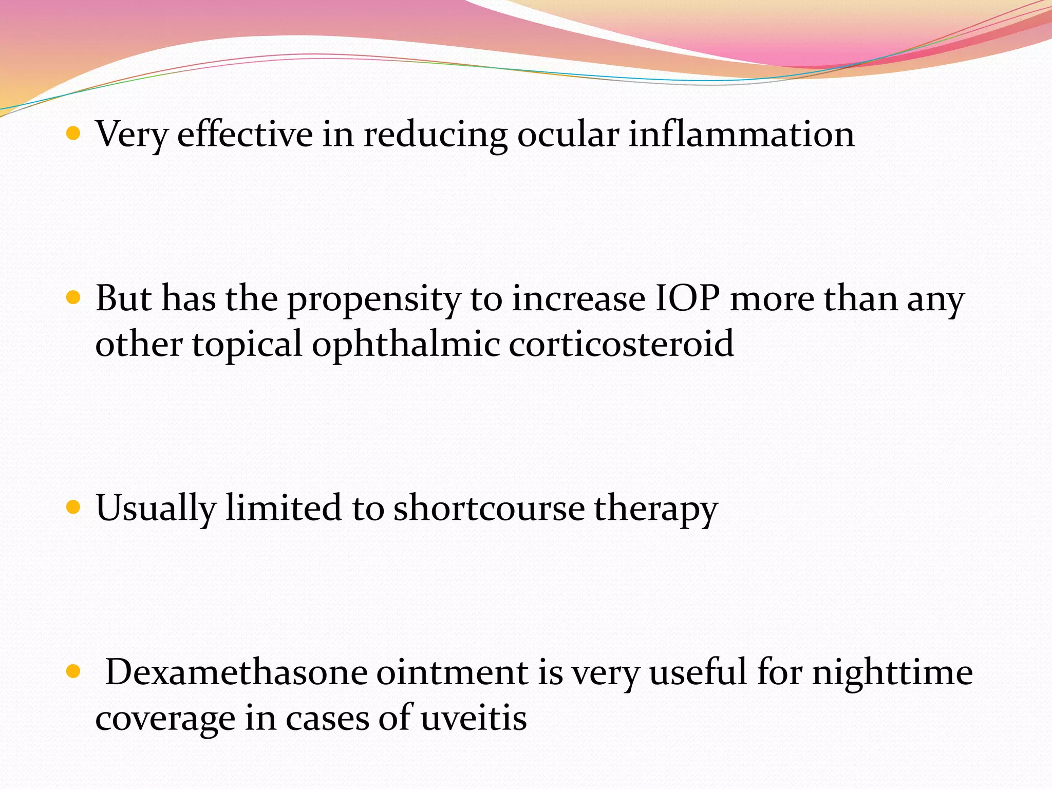  Very effective in reducing ocular inflammation
 But has the propensity to increase IOP more than any
other topical ophthalmic corticosteroid
 Usually limited to shortcourse therapy
 Dexamethasone ointment is very useful for nighttime
coverage in cases of uveitis
 
