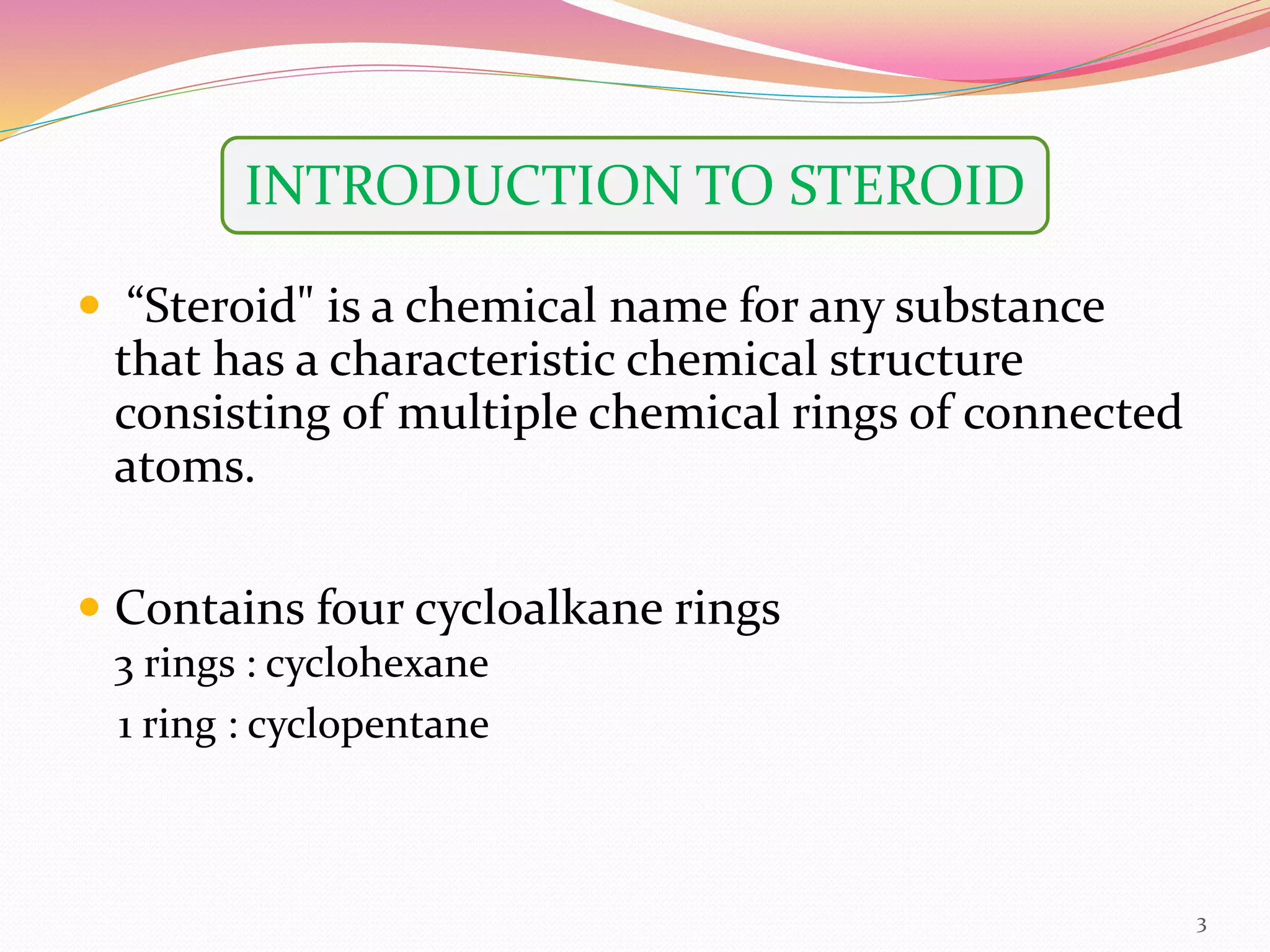 3
 “Steroid" is a chemical name for any substance
that has a characteristic chemical structure
consisting of multiple chemical rings of connected
atoms.
 Contains four cycloalkane rings
3 rings : cyclohexane
1 ring : cyclopentane
INTRODUCTION TO STEROID
 