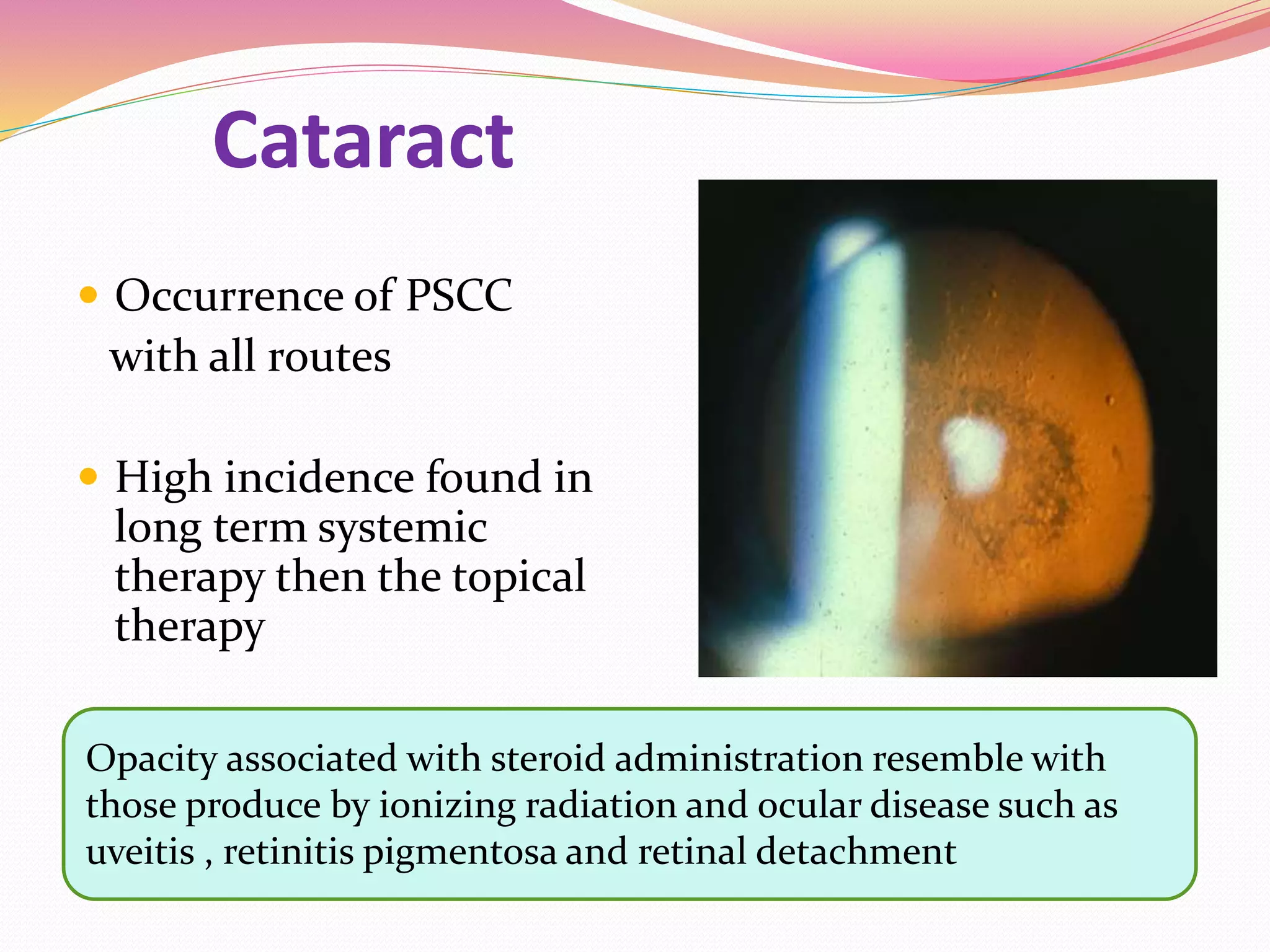 Cataract
 Occurrence of PSCC
with all routes
 High incidence found in
long term systemic
therapy then the topical
therapy
Opacity associated with steroid administration resemble with
those produce by ionizing radiation and ocular disease such as
uveitis , retinitis pigmentosa and retinal detachment
 