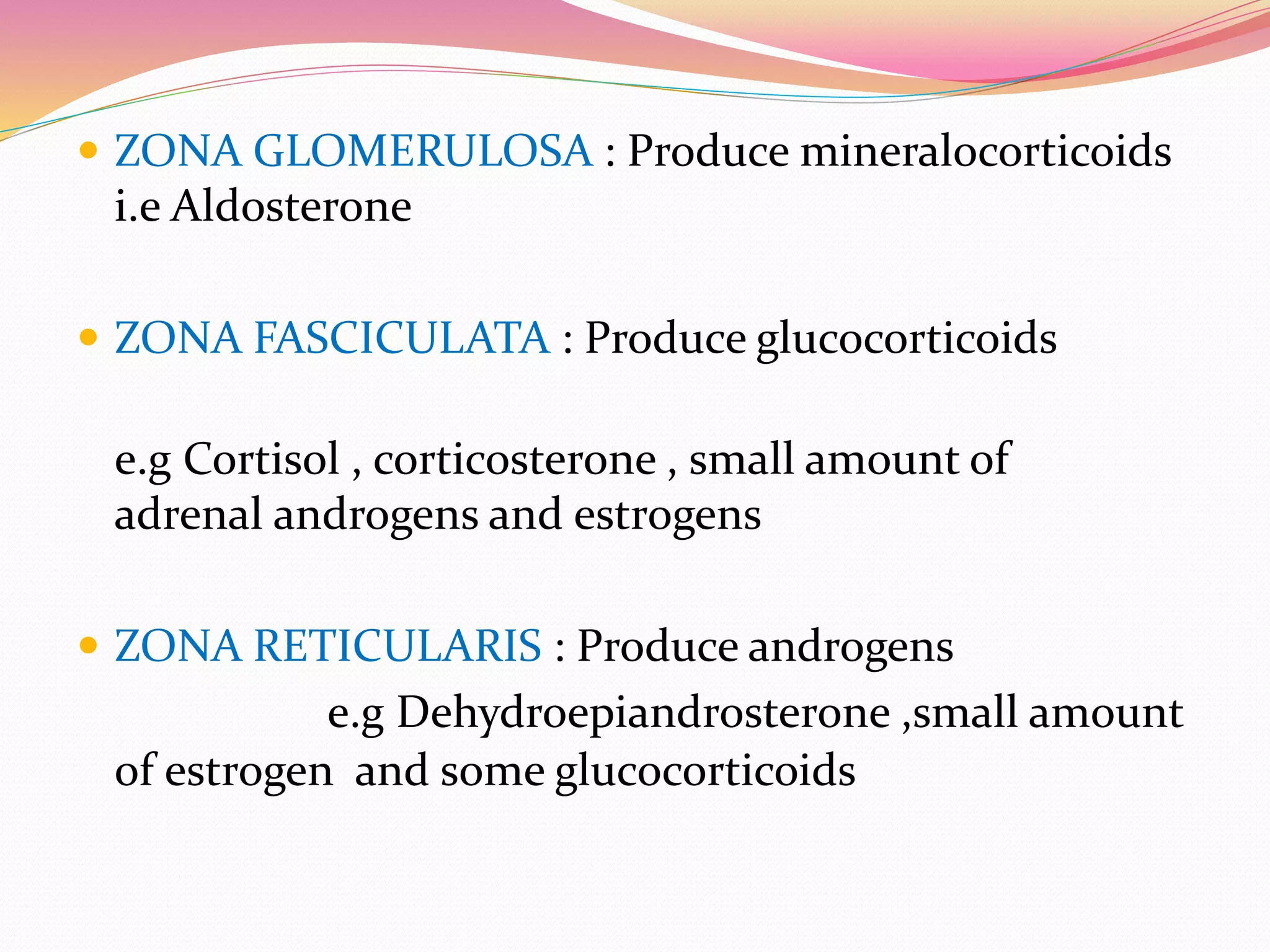  ZONA GLOMERULOSA : Produce mineralocorticoids
i.e Aldosterone
 ZONA FASCICULATA : Produce glucocorticoids
e.g Cortisol , corticosterone , small amount of
adrenal androgens and estrogens
 ZONA RETICULARIS : Produce androgens
e.g Dehydroepiandrosterone ,small amount
of estrogen and some glucocorticoids
 