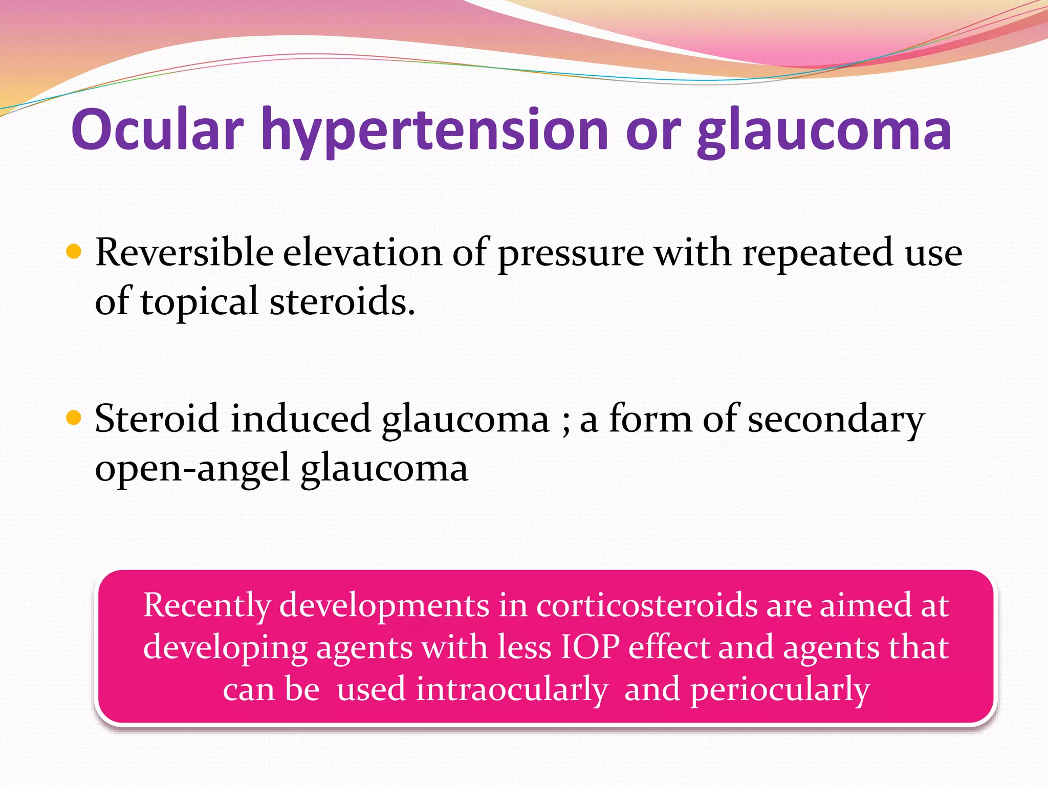 Ocular hypertension or glaucoma
 Reversible elevation of pressure with repeated use
of topical steroids.
 Steroid induced glaucoma ; a form of secondary
open-angel glaucoma
Recently developments in corticosteroids are aimed at
developing agents with less IOP effect and agents that
can be used intraocularly and periocularly
 