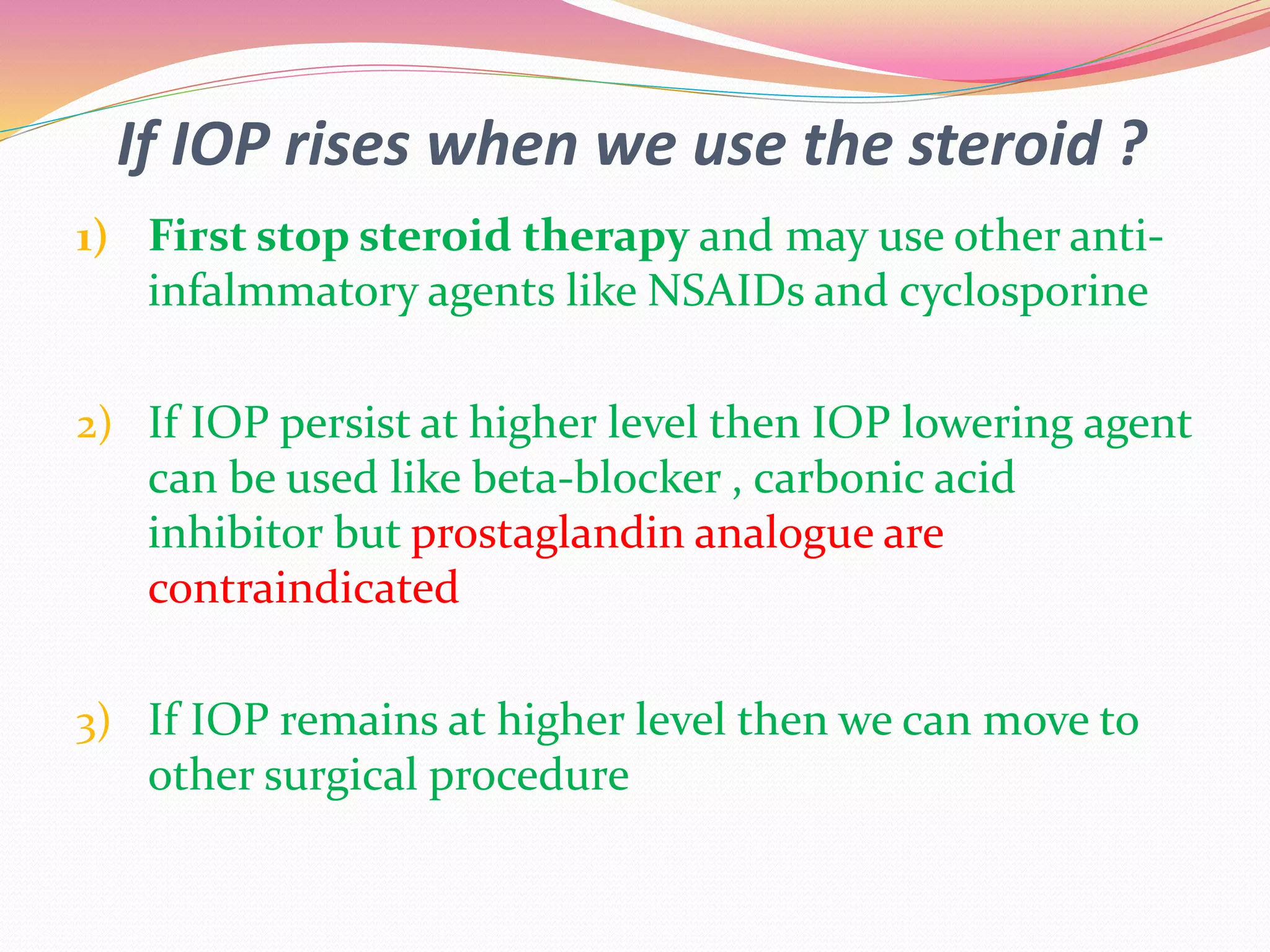If IOP rises when we use the steroid ?
1) First stop steroid therapy and may use other anti-
infalmmatory agents like NSAIDs and cyclosporine
2) If IOP persist at higher level then IOP lowering agent
can be used like beta-blocker , carbonic acid
inhibitor but prostaglandin analogue are
contraindicated
3) If IOP remains at higher level then we can move to
other surgical procedure
 
