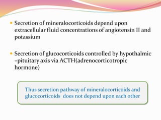  Secretion of mineralocorticoids depend upon
extracellular fluid concentrations of angiotensin II and
potassium
 Secretion of glucocorticoids controlled by hypothalmic
–pituitary axis via ACTH(adrenocorticotropic
hormone)
Thus secretion pathway of mineralocorticoids and
glucocorticoids does not depend upon each other
 