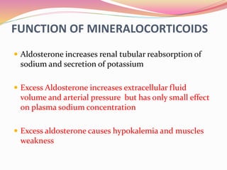FUNCTION OF MINERALOCORTICOIDS
 Aldosterone increases renal tubular reabsorption of
sodium and secretion of potassium
 Excess Aldosterone increases extracellular fluid
volume and arterial pressure but has only small effect
on plasma sodium concentration
 Excess aldosterone causes hypokalemia and muscles
weakness
 