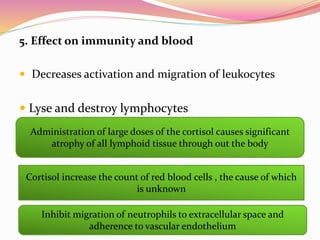 5. Effect on immunity and blood
 Decreases activation and migration of leukocytes
 Lyse and destroy lymphocytes
Administration of large doses of the cortisol causes significant
atrophy of all lymphoid tissue through out the body
Cortisol increase the count of red blood cells , the cause of which
is unknown
Inhibit migration of neutrophils to extracellular space and
adherence to vascular endothelium
 