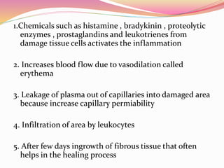1.Chemicals such as histamine , bradykinin , proteolytic
enzymes , prostaglandins and leukotrienes from
damage tissue cells activates the inflammation
2. Increases blood flow due to vasodilation called
erythema
3. Leakage of plasma out of capillaries into damaged area
because increase capillary permiability
4. Infiltration of area by leukocytes
5. After few days ingrowth of fibrous tissue that often
helps in the healing process
 