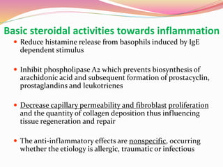 Basic steroidal activities towards inflammation
 Reduce histamine release from basophils induced by IgE
dependent stimulus
 Inhibit phospholipase A2 which prevents biosynthesis of
arachidonic acid and subsequent formation of prostacyclin,
prostaglandins and leukotrienes
 Decrease capillary permeability and fibroblast proliferation
and the quantity of collagen deposition thus influencing
tissue regeneration and repair
 The anti-inflammatory effects are nonspecific, occurring
whether the etiology is allergic, traumatic or infectious
 