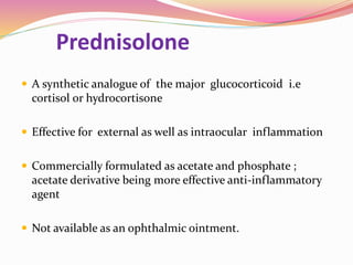 Prednisolone
 A synthetic analogue of the major glucocorticoid i.e
cortisol or hydrocortisone
 Effective for external as well as intraocular inflammation
 Commercially formulated as acetate and phosphate ;
acetate derivative being more effective anti-inflammatory
agent
 Not available as an ophthalmic ointment.
 
