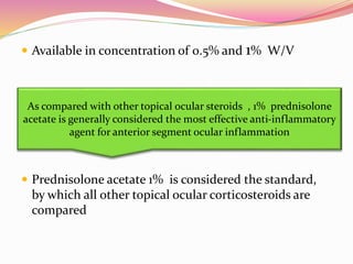  Available in concentration of 0.5% and 1% W/V
 Prednisolone acetate 1% is considered the standard,
by which all other topical ocular corticosteroids are
compared
As compared with other topical ocular steroids , 1% prednisolone
acetate is generally considered the most effective anti-inflammatory
agent for anterior segment ocular inflammation
 