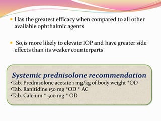 Has the greatest efficacy when compared to all other
available ophthalmic agents
 So,is more likely to elevate IOP and have greater side
effects than its weaker counterparts
Systemic prednisolone recommendation
•Tab. Prednisolone acetate 1 mg/kg of body weight *OD
•Tab. Ranitidine 150 mg *OD * AC
•Tab. Calcium * 500 mg * OD
 