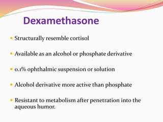Dexamethasone
 Structurally resemble cortisol
 Available as an alcohol or phosphate derivative
 0.1% ophthalmic suspension or solution
 Alcohol derivative more active than phosphate
 Resistant to metabolism after penetration into the
aqueous humor.
 
