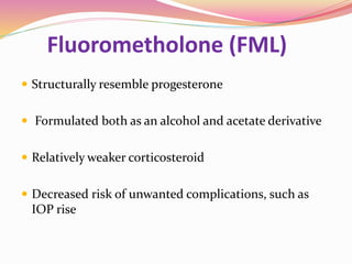 Fluorometholone (FML)
 Structurally resemble progesterone
 Formulated both as an alcohol and acetate derivative
 Relatively weaker corticosteroid
 Decreased risk of unwanted complications, such as
IOP rise
 