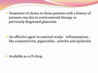  Treatment of choice in those patients with a history of
pressure rise due to corticosteroid therapy or
previously diagnosed glaucoma
 An effective agent in external ocular inflammations ,
like conjunctivitis, piguiculitis , scleritis and episleritis
 Available as 0.1% drop
 