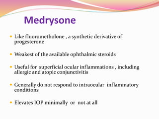 Medrysone
 Like fluorometholone , a synthetic derivative of
progesterone
 Weakest of the available ophthalmic steroids
 Useful for superficial ocular inflammations , including
allergic and atopic conjunctivitis
 Generally do not respond to intraocular inflammatory
conditions
 Elevates IOP minimally or not at all
 