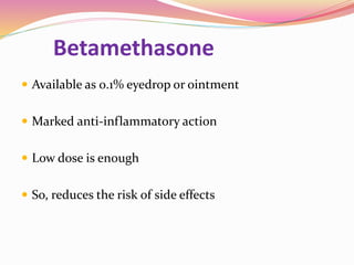 Betamethasone
 Available as 0.1% eyedrop or ointment
 Marked anti-inflammatory action
 Low dose is enough
 So, reduces the risk of side effects
 