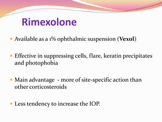 Rimexolone
 Available as a 1% ophthalmic suspension (Vexol)
 Effective in suppressing cells, flare, keratin precipitates
and photophobia
 Main advantage - more of site-specific action than
other corticosteroids
 Less tendency to increase the IOP.
 