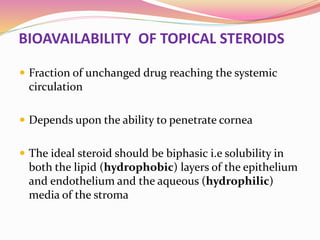 BIOAVAILABILITY OF TOPICAL STEROIDS
 Fraction of unchanged drug reaching the systemic
circulation
 Depends upon the ability to penetrate cornea
 The ideal steroid should be biphasic i.e solubility in
both the lipid (hydrophobic) layers of the epithelium
and endothelium and the aqueous (hydrophilic)
media of the stroma
 